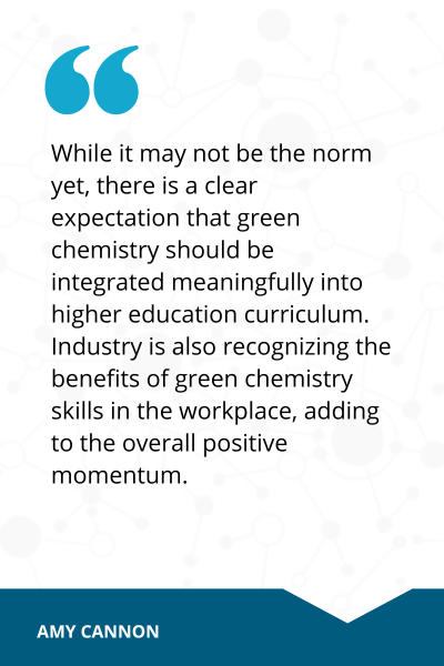 Quote from Amy Cannon reads, While it may not be the norm yet, there is a clear expectation that green chemistry should be integrated meaningfully into higher education cirriculum. Industry is also recognizing the benefits of green chemistry skills in the workplace, adding to the overall positive momentum.