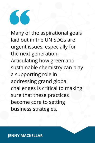 Quote from Jennifer MacKellar that reads, Many of the aspirational goals laid out in the UN SDGs are urgent issues, especially for the next generation. Articulating how green and sustainable chemistry can play a supporting role in addressing grand global challenges is critical to making sure that these practices become core to setting business strategies. 