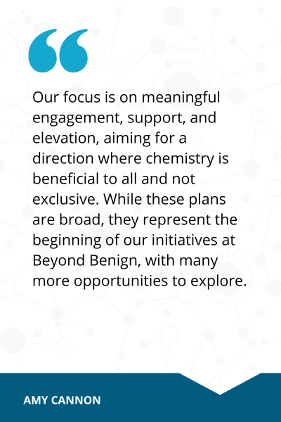 Quote from Amy Cannon that reads, Our focus is on meaningful engagement, support and elevation, aiming for direction where chemistry is beneificial to all and not exclusive. While these plans are broad, they represent the beginning of our initiatives at Beyond Benign, with many more opportunities to explore. 