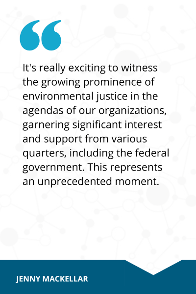 Quote from Jenny MacKellar that reads, It's really exciting to witness the growing prominence of environmental justice in the agendas of our organizations, garnering signficant interest and support from various quarters, including federal government. This represents an unprecedented moment. 