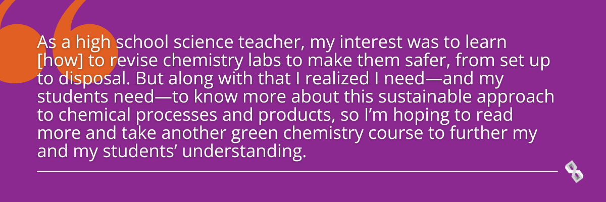 Quote graphic that reads, "As a high school teacher, my interest was to learn how to revise chemistry labs to make them safer, from set up to disposal. But along with that I realized I need–and students need–to know more about this sustainable approach to chemical processes and products, so I'm hoping to read more and take another green chemistry course to further my and my students' understanding."