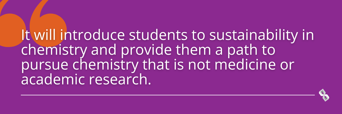 Quote graphic that reads, "It will introduce students to sustainability in chemistry and provide them a path to pursue chemistry that is not medicine or academic research."