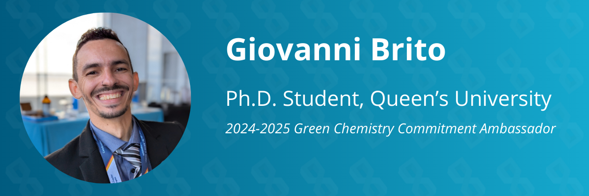 Graphic that reads, "Giovanni Brito. P.H.D. student, Queen's University. Twenty-twenty four to twenty-twenty five green chemistry commitment ambassador."
