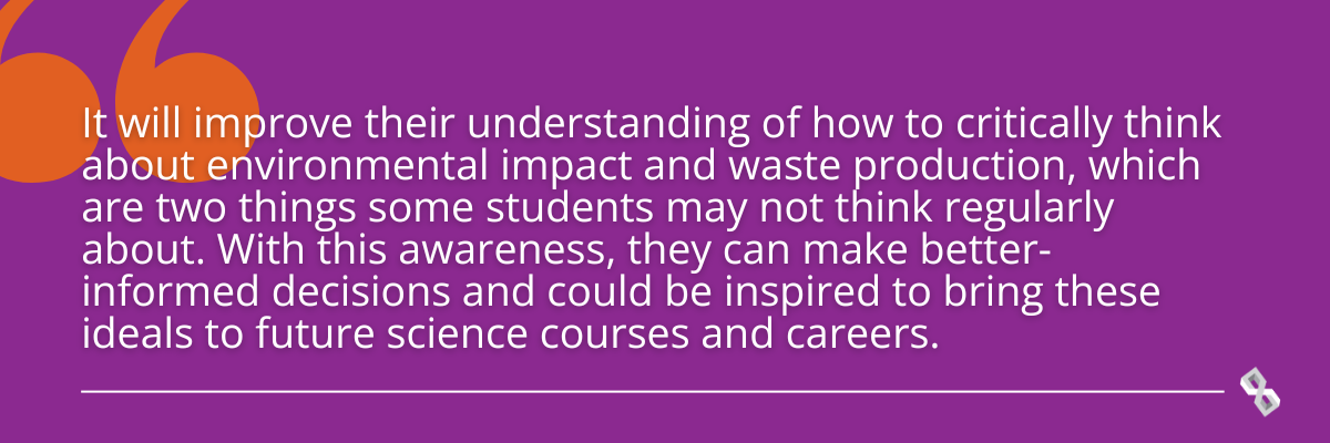 Quote graphic that reads, "It will improve their understanding of how to critically think about environmental impact and waste production, which are two things some students may not think regularly about. With this awareness, they can make better informed decisions and could be inspired to bring these ideals to future science courses and careers."