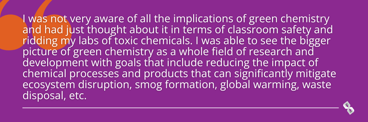 Quote graphic that reads, "I was not very aware of all the implications of green chemistry and I had just thought about it in terms of classroom safety and ridding my labs of toxic chemicals. I was able to see the bigger picture of green chemistry as a whole field of research and development with goals that include reducing the impact of chemical processes, and products that can significantly mitigate ecosystem disruption, smog formation, global warming, waste disposal, etcetera.