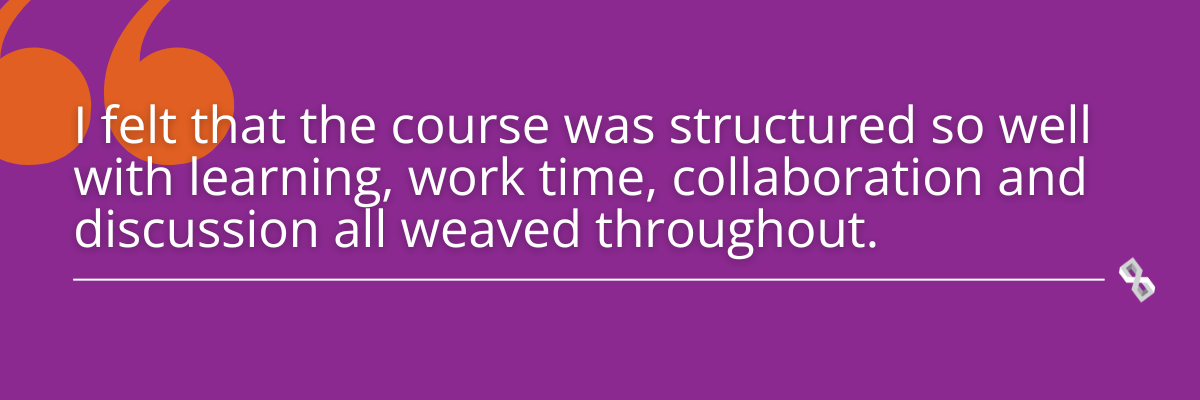 Quote graphic that reads, "I felt that the course was structured so well with learning, work time, collaboration and discussion all weaved throughout."